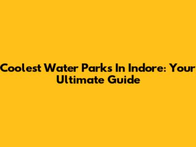 Coolest Water Parks In Indore: Your Ultimate Guide