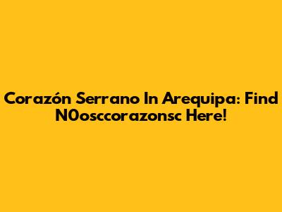 Corazón Serrano In Arequipa: Find N0osccorazonsc Here!