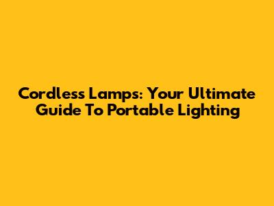 Cordless Lamps: Your Ultimate Guide To Portable Lighting