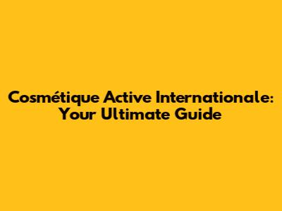 Cosmétique Active Internationale: Your Ultimate Guide