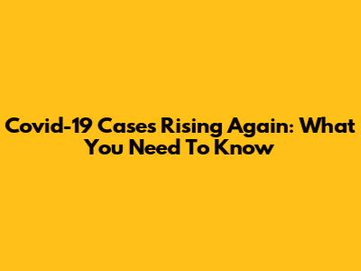 Covid-19 Cases Rising Again: What You Need To Know
