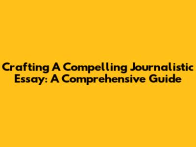 Crafting A Compelling Journalistic Essay: A Comprehensive Guide
