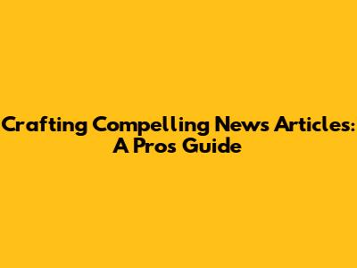 Crafting Compelling News Articles: A Pro's Guide
