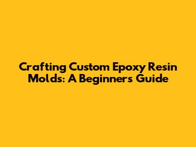 Crafting Custom Epoxy Resin Molds: A Beginner's Guide