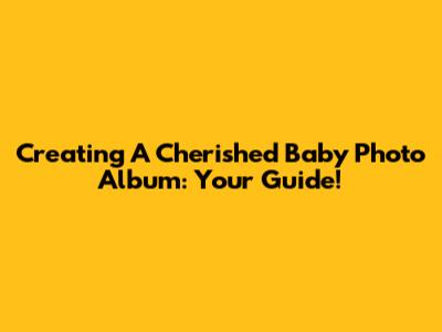 Creating A Cherished Baby Photo Album: Your Guide!