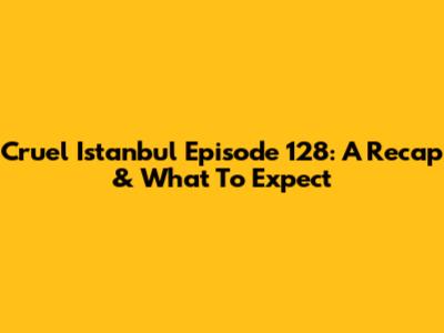 Cruel Istanbul Episode 128: A Recap & What To Expect