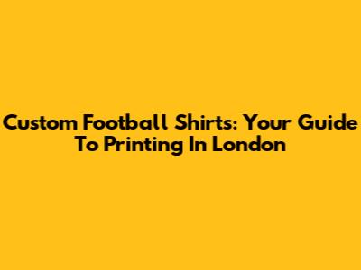 Custom Football Shirts: Your Guide To Printing In London