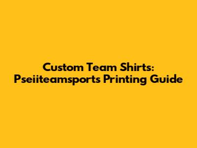 Custom Team Shirts: Pseiiteamsports Printing Guide