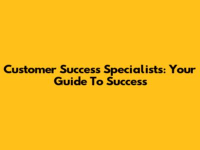 Customer Success Specialists: Your Guide To Success