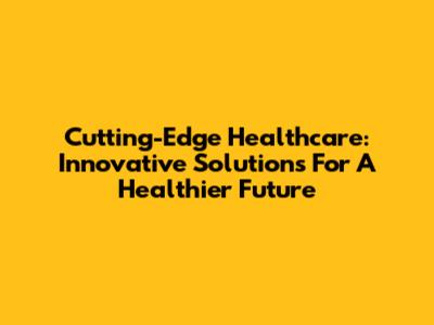 Cutting-Edge Healthcare: Innovative Solutions For A Healthier Future