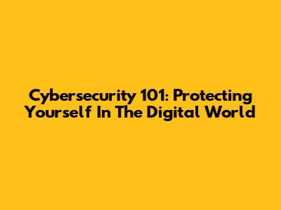 Cybersecurity 101: Protecting Yourself In The Digital World