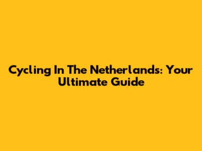 Cycling In The Netherlands: Your Ultimate Guide
