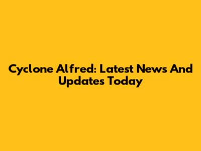 Cyclone Alfred: Latest News And Updates Today