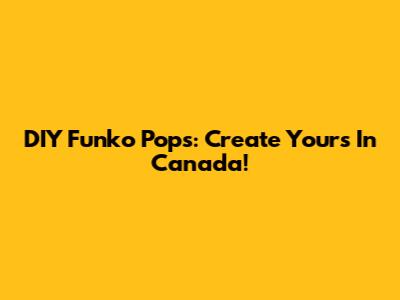 DIY Funko Pops: Create Yours In Canada!