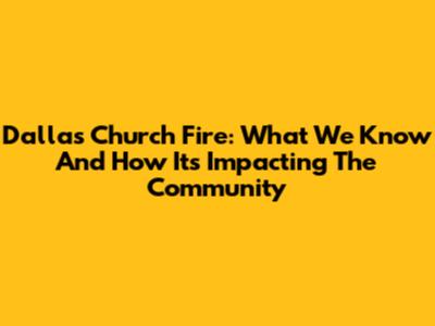 Dallas Church Fire: What We Know And How It's Impacting The Community