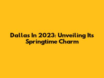 Dallas In 2023: Unveiling Its Springtime Charm