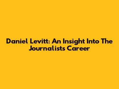 Daniel Levitt: An Insight Into The Journalist's Career