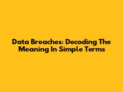 Data Breaches: Decoding The Meaning In Simple Terms