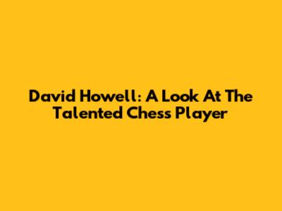 David Howell: A Look At The Talented Chess Player