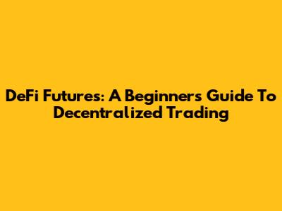 DeFi Futures: A Beginner's Guide To Decentralized Trading