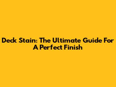 Deck Stain: The Ultimate Guide For A Perfect Finish
