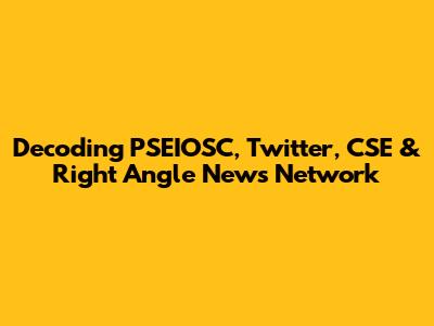 Decoding PSEIOSC, Twitter, CSE & Right Angle News Network
