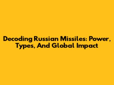 Decoding Russian Missiles: Power, Types, And Global Impact