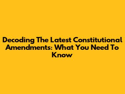 Decoding The Latest Constitutional Amendments: What You Need To Know