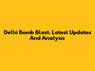 Delhi Bomb Blast: Latest Updates And Analysis
