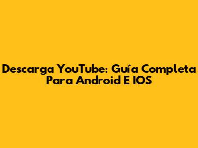 Descarga YouTube: Guía Completa Para Android E IOS