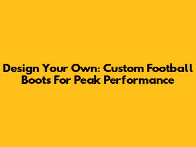 Design Your Own: Custom Football Boots For Peak Performance