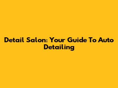 Detail Salon: Your Guide To Auto Detailing