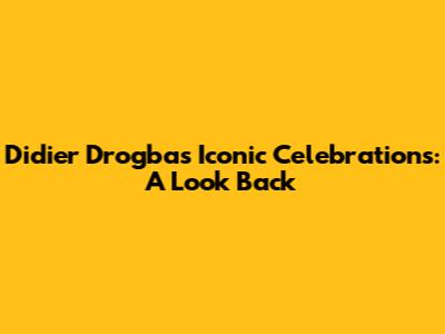 Didier Drogba's Iconic Celebrations: A Look Back