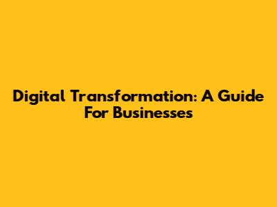 Digital Transformation: A Guide For Businesses