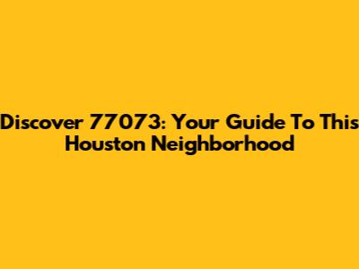 Discover 77073: Your Guide To This Houston Neighborhood