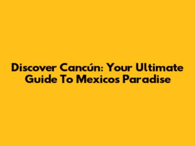 Discover Cancún: Your Ultimate Guide To Mexico's Paradise