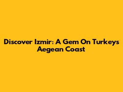 Discover Izmir: A Gem On Turkey's Aegean Coast