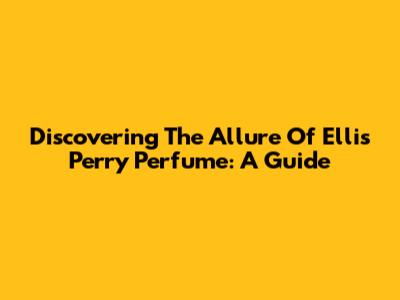 Discovering The Allure Of Ellis Perry Perfume: A Guide