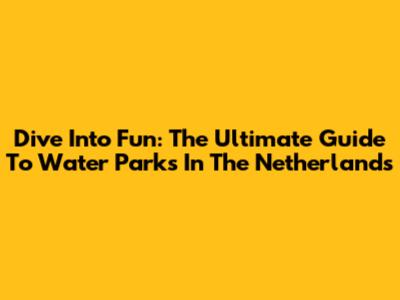 Dive Into Fun: The Ultimate Guide To Water Parks In The Netherlands