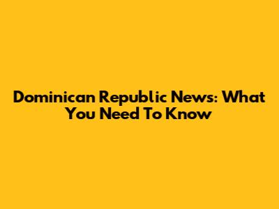 Dominican Republic News: What You Need To Know