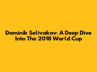 Dominik Selivakov: A Deep Dive Into The 2018 World Cup