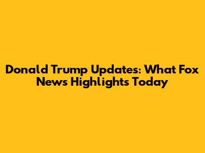 Donald Trump Updates: What Fox News Highlights Today