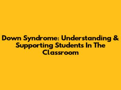 Down Syndrome: Understanding & Supporting Students In The Classroom