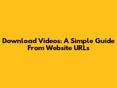 Download Videos: A Simple Guide From Website URLs