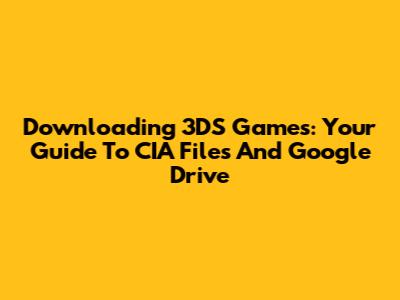 Downloading 3DS Games: Your Guide To CIA Files And Google Drive
