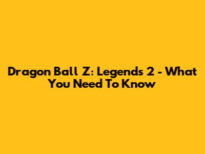 Dragon Ball Z: Legends 2 - What You Need To Know