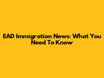 EAD Immigration News: What You Need To Know