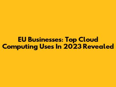 EU Businesses: Top Cloud Computing Uses In 2023 Revealed