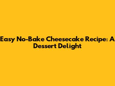 Easy No-Bake Cheesecake Recipe: A Dessert Delight