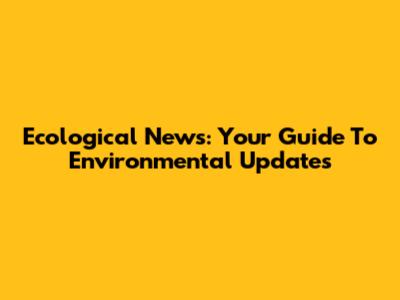 Ecological News: Your Guide To Environmental Updates